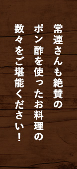 常連さんも絶賛の ポン酢を使ったお料理の 数々をご堪能ください！ 